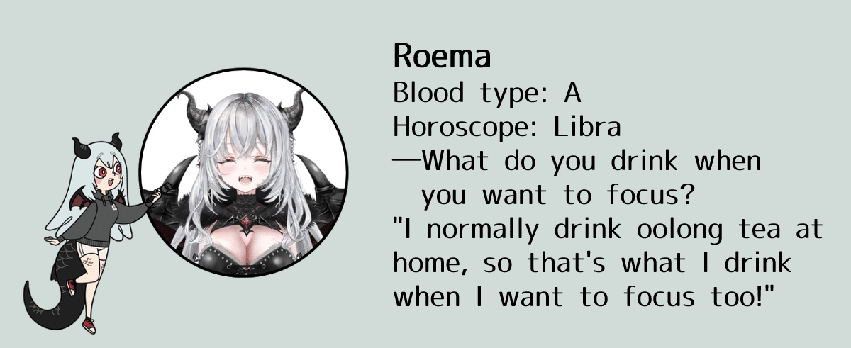 Roema, Blood type: A, Horoscope: Libra, What do you drink when you want to focus: "I normally drink oolong tea at home, so that's what I drink when I want to focus too!"